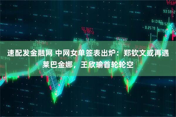 速配发金融网 中网女单签表出炉：郑钦文或再遇莱巴金娜，王欣瑜首轮轮空