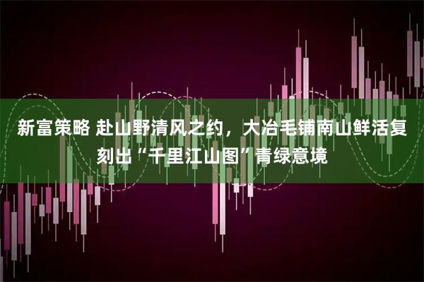 新富策略 赴山野清风之约，大冶毛铺南山鲜活复刻出“千里江山图”青绿意境