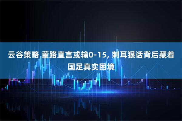 云谷策略 董路直言或输0‑15, 刺耳狠话背后藏着国足真实困境