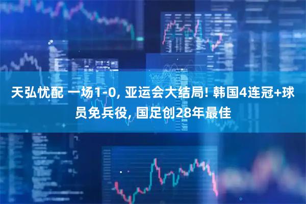 天弘忧配 一场1-0, 亚运会大结局! 韩国4连冠+球员免兵役, 国足创28年最佳