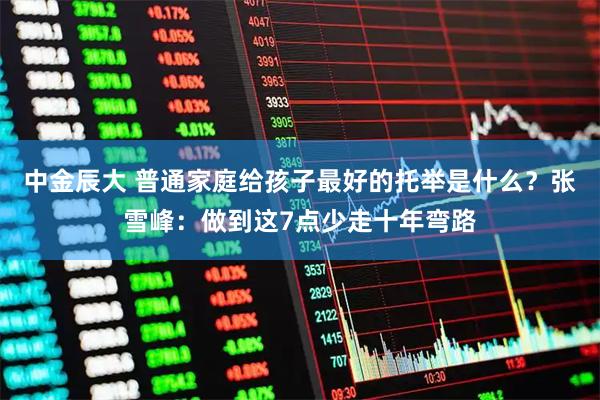 中金辰大 普通家庭给孩子最好的托举是什么？张雪峰：做到这7点少走十年弯路