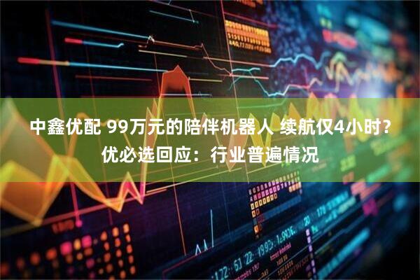 中鑫优配 99万元的陪伴机器人 续航仅4小时？优必选回应：行业普遍情况