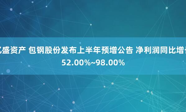 亿盛资产 包钢股份发布上半年预增公告 净利润同比增长52.00%~98.00%
