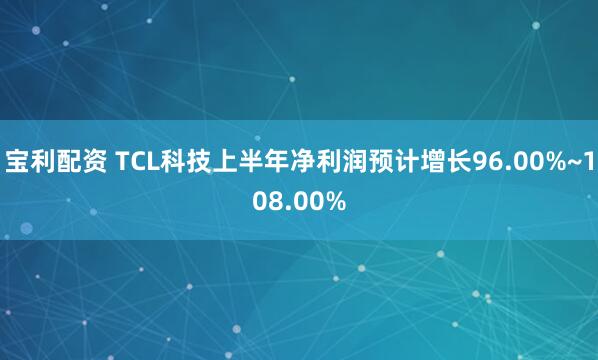 宝利配资 TCL科技上半年净利润预计增长96.00%~108.00%