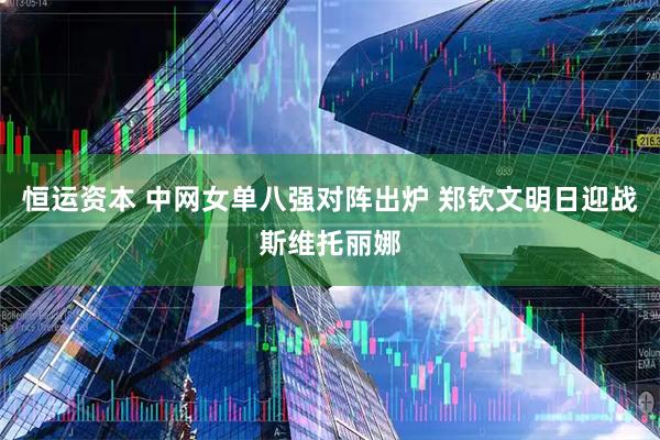 恒运资本 中网女单八强对阵出炉 郑钦文明日迎战斯维托丽娜