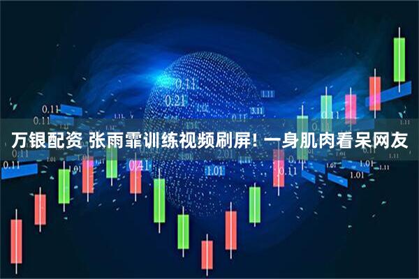 万银配资 张雨霏训练视频刷屏! 一身肌肉看呆网友