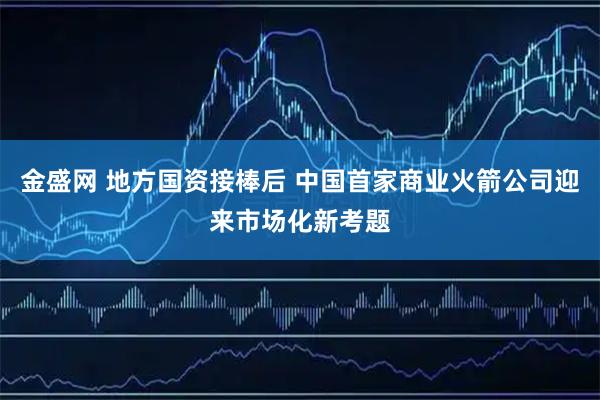 金盛网 地方国资接棒后 中国首家商业火箭公司迎来市场化新考题
